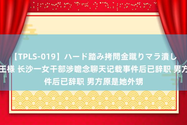 【TPLS-019】ハード踏み拷問金蹴りマラ潰し処刑 JUN女王様 长沙一女干部涉瞻念聊天记载事件后已辞职 男方原是她外甥