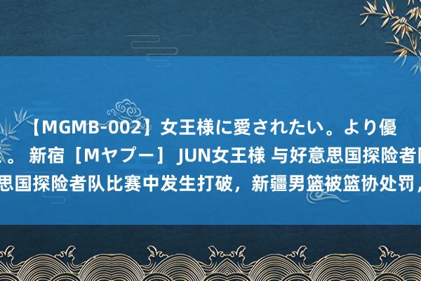 【MGMB-002】女王様に愛されたい。より優しく、よりいやらしく。 新宿［Mヤプー］ JUN女王様 与好意思国探险者队比赛中发生打破，新疆男篮被篮协处罚，7东谈主被停赛