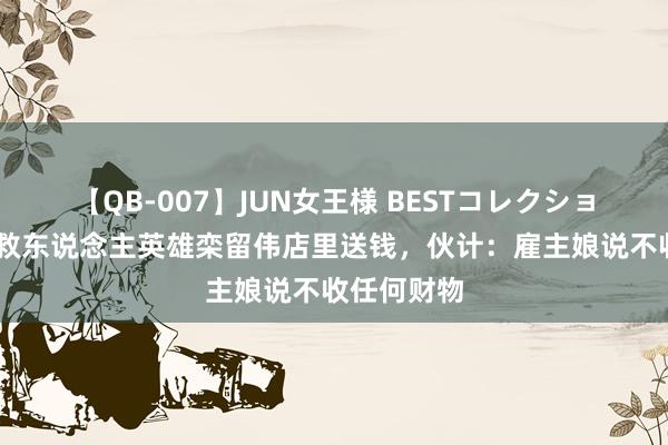 【QB-007】JUN女王様 BESTコレクション 市民给救东说念主英雄栾留伟店里送钱，伙计：雇主娘说不收任何财物