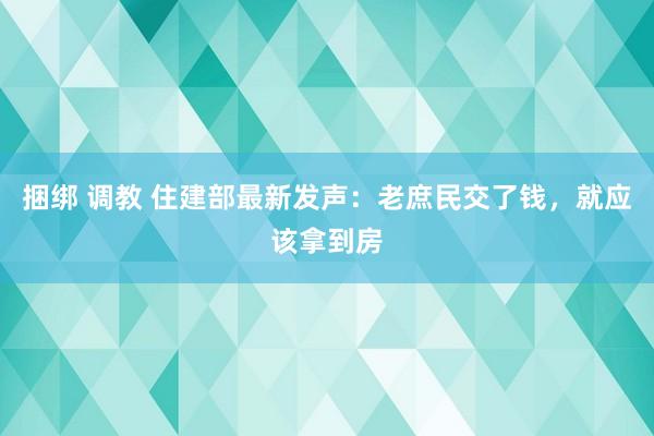 捆绑 调教 住建部最新发声：老庶民交了钱，就应该拿到房