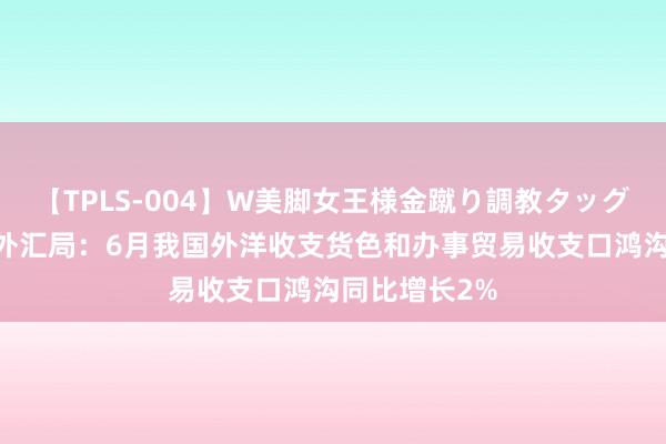 【TPLS-004】W美脚女王様金蹴り調教タッグマッチ 国度外汇局：6月我国外洋收支货色和办事贸易收支口鸿沟同比增长2%