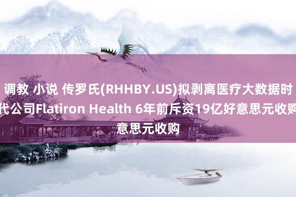 调教 小说 传罗氏(RHHBY.US)拟剥离医疗大数据时代公司Flatiron Health 6年前斥资19亿好意思元收购