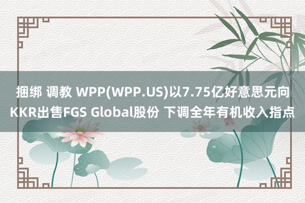 捆绑 调教 WPP(WPP.US)以7.75亿好意思元向KKR出售FGS Global股份 下调全年有机收入指点