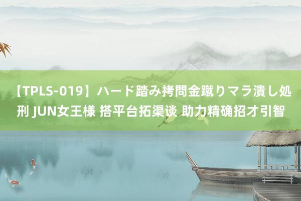 【TPLS-019】ハード踏み拷問金蹴りマラ潰し処刑 JUN女王様 搭平台拓渠谈 助力精确招才引智