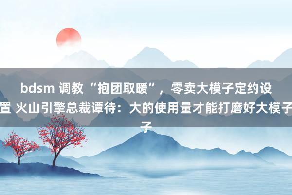 bdsm 调教 “抱团取暖”，零卖大模子定约设置 火山引擎总裁谭待：大的使用量才能打磨好大模子