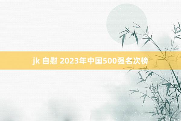 jk 自慰 2023年中国500强名次榜