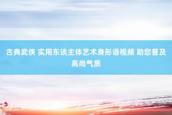 古典武侠 实用东谈主体艺术身形语视频 助您普及高尚气质