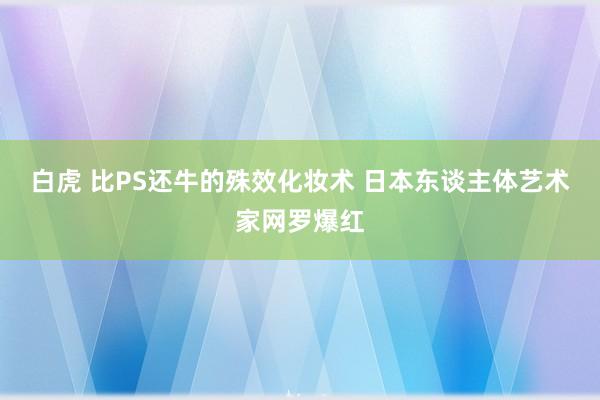 白虎 比PS还牛的殊效化妆术 日本东谈主体艺术家网罗爆红