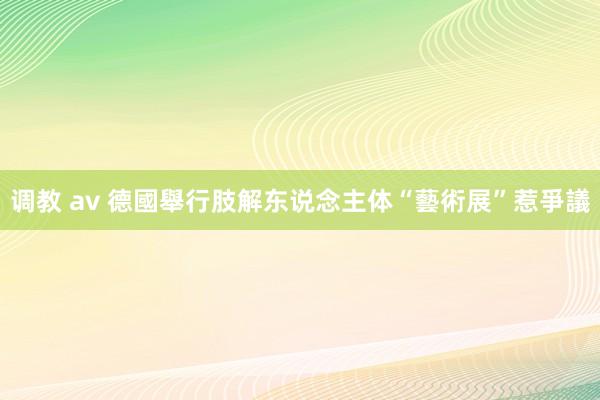 调教 av 德國舉行肢解东说念主体“藝術展”惹爭議