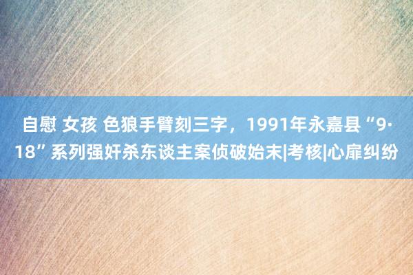 自慰 女孩 色狼手臂刻三字，1991年永嘉县“9·18”系列强奸杀东谈主案侦破始末|考核|心扉纠纷