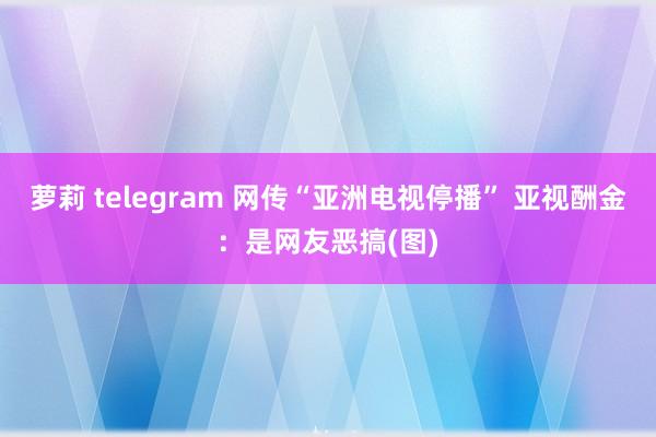 萝莉 telegram 网传“亚洲电视停播” 亚视酬金：是网友恶搞(图)