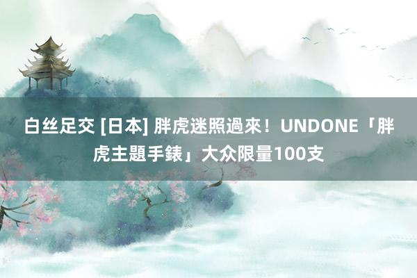 白丝足交 [日本] 胖虎迷照過來！UNDONE「胖虎主題手錶」大众限量100支