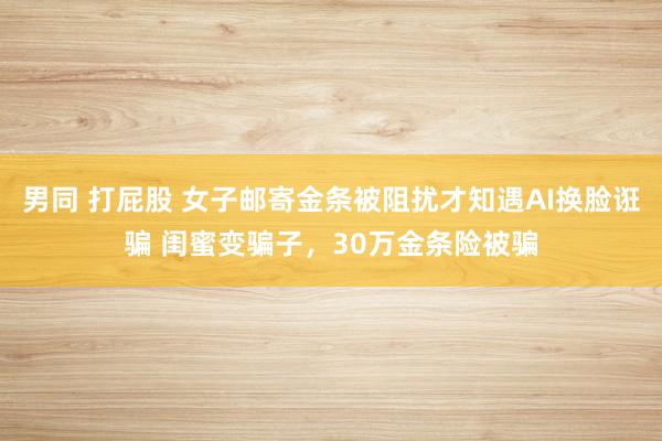 男同 打屁股 女子邮寄金条被阻扰才知遇AI换脸诳骗 闺蜜变骗子，30万金条险被骗