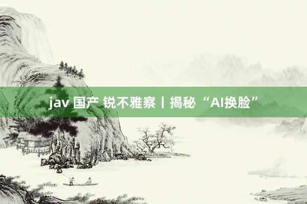 jav 国产 锐不雅察丨揭秘 “AI换脸”