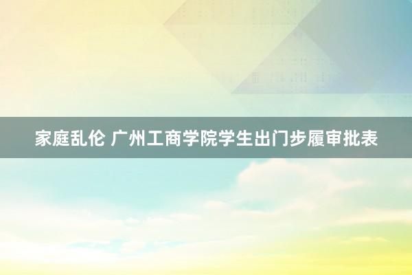 家庭乱伦 广州工商学院学生出门步履审批表