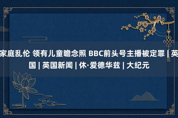 家庭乱伦 领有儿童瞻念照 BBC前头号主播被定罪 | 英国 | 英国新闻 | 休·爱德华兹 | 大纪元