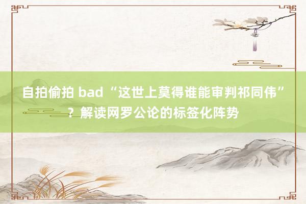 自拍偷拍 bad “这世上莫得谁能审判祁同伟”？解读网罗公论的标签化阵势