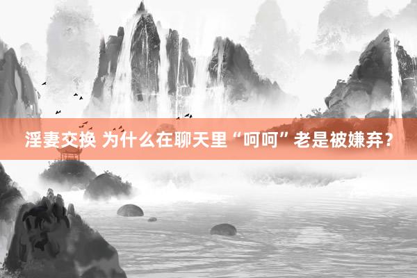 淫妻交换 为什么在聊天里“呵呵”老是被嫌弃？