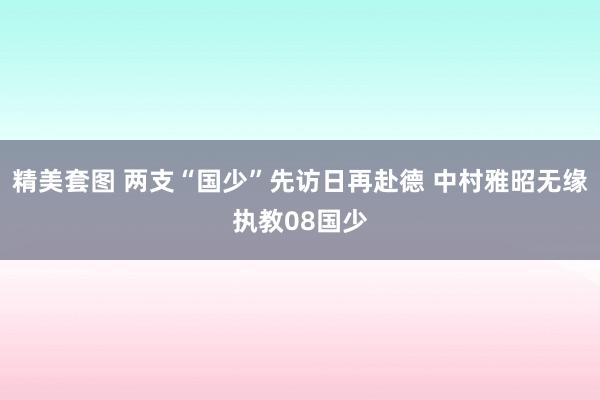 精美套图 两支“国少”先访日再赴德 中村雅昭无缘执教08国少